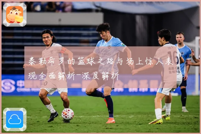泰勒希罗的篮球之路与场上惊人表现全面解析-深度解析