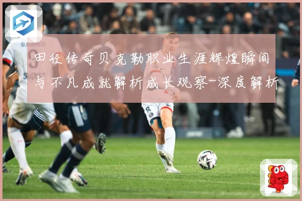 田径传奇贝克勒职业生涯辉煌瞬间与不凡成就解析成长观察-深度解析